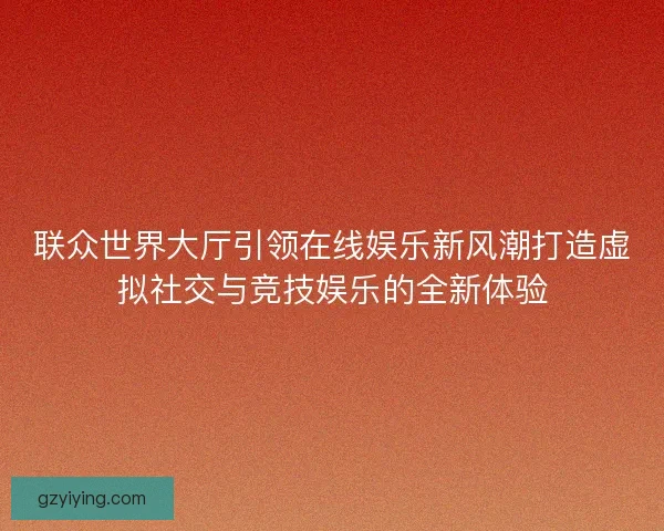 联众世界大厅引领在线娱乐新风潮打造虚拟社交与竞技娱乐的全新体验