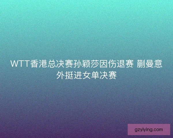 WTT香港总决赛孙颖莎因伤退赛 蒯曼意外挺进女单决赛