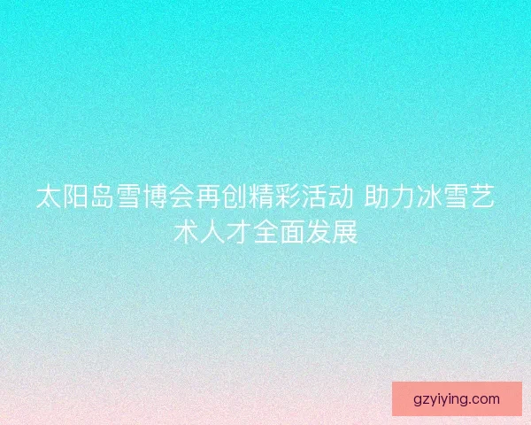 太阳岛雪博会再创精彩活动 助力冰雪艺术人才全面发展