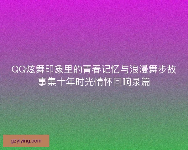 QQ炫舞印象里的青春记忆与浪漫舞步故事集十年时光情怀回响录篇 QQ炫舞印象里的青春记忆与浪漫舞步故事集十年时光情怀回响录篇