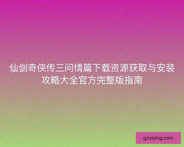 仙剑奇侠传三问情篇下载资源获取与安装攻略大全官方完整版指南 仙剑奇侠传三问情篇下载资源获取与安装攻略大全官方完整版指南