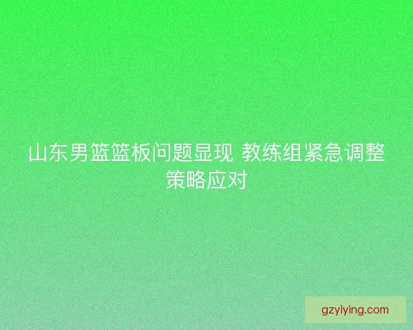 山东男篮篮板问题显现 教练组紧急调整策略应对 山东男篮篮板问题显现 教练组紧急调整策略应对