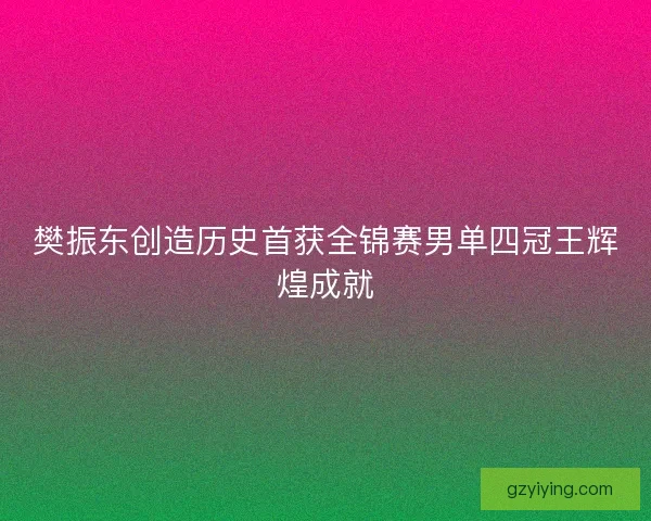 樊振东创造历史首获全锦赛男单四冠王辉煌成就 樊振东创造历史首获全锦赛男单四冠王辉煌成就