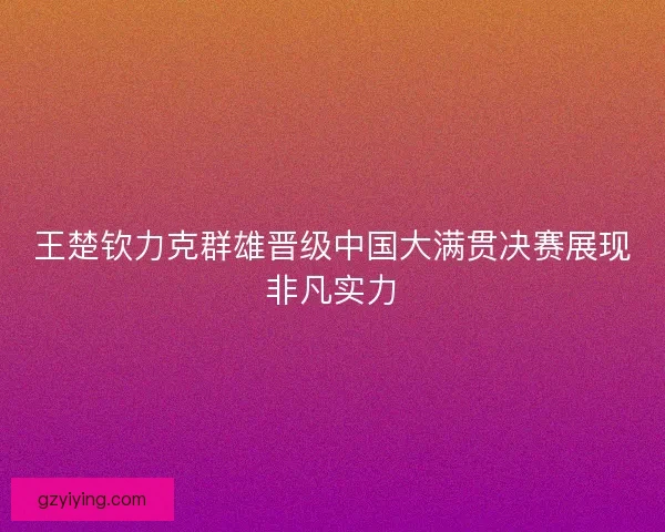 王楚钦力克群雄晋级中国大满贯决赛展现非凡实力