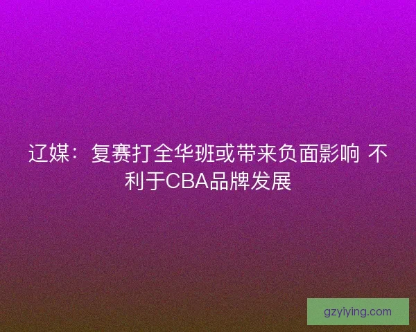 辽媒:复赛打全华班或带来负面影响 不利于CBA品牌发展 辽媒:复赛打全华班或带来负面影响 不利于CBA品牌发展