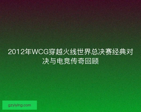 2012年WCG穿越火线世界总决赛经典对决与电竞传奇回顾