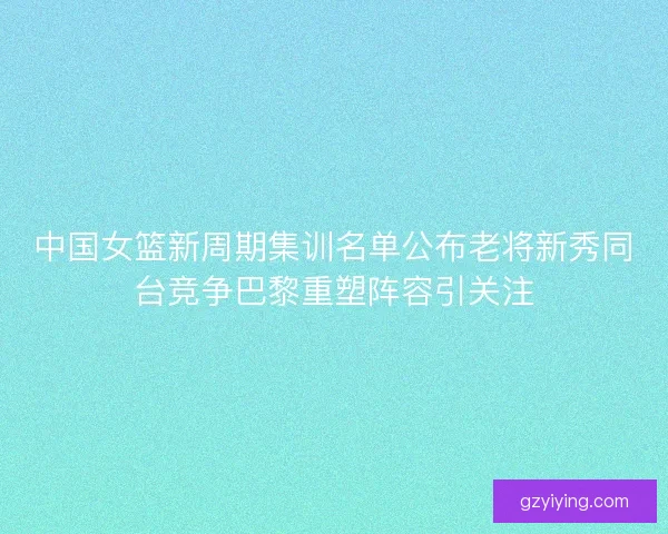 中国女篮新周期集训名单公布老将新秀同台竞争巴黎重塑阵容引关注 中国女篮新周期集训名单公布老将新秀同台竞争巴黎重塑阵容引关注