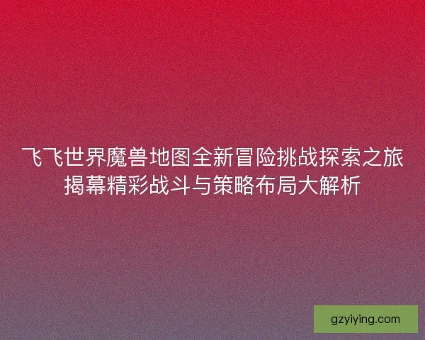 飞飞世界魔兽地图全新冒险挑战探索之旅揭幕精彩战斗与策略布局大解析 飞飞世界魔兽地图全新冒险挑战探索之旅揭幕精彩战斗与策略布局大解析
