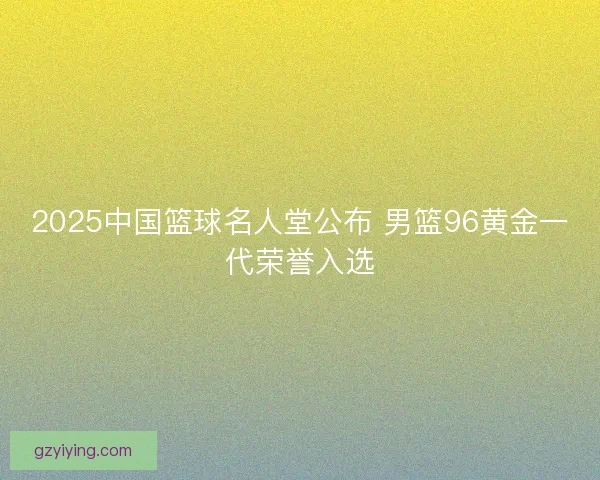 2025中国篮球名人堂公布 男篮96黄金一代荣誉入选