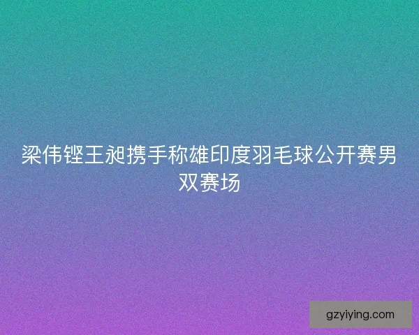 梁伟铿王昶携手称雄印度羽毛球公开赛男双赛场 梁伟铿王昶携手称雄印度羽毛球公开赛男双赛场