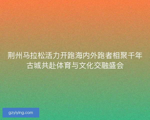 荆州马拉松活力开跑海内外跑者相聚千年古城共赴体育与文化交融盛会