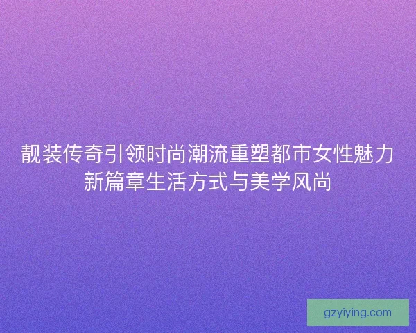 靓装传奇引领时尚潮流重塑都市女性魅力新篇章生活方式与美学风尚 靓装传奇引领时尚潮流重塑都市女性魅力新篇章生活方式与美学风尚
