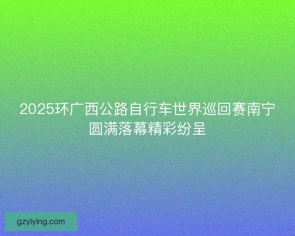 2025环广西公路自行车世界巡回赛南宁圆满落幕精彩纷呈