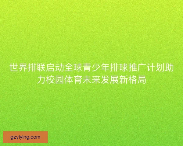 世界排联启动全球青少年排球推广计划助力校园体育未来发展新格局