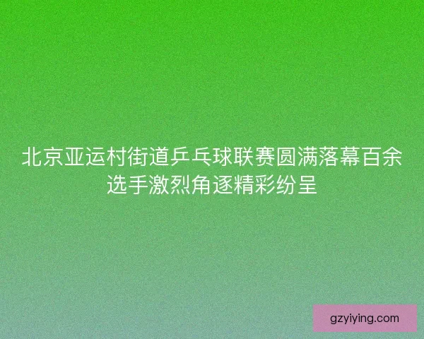 北京亚运村街道乒乓球联赛圆满落幕百余选手激烈角逐精彩纷呈