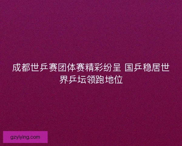 成都世乒赛团体赛精彩纷呈 国乒稳居世界乒坛领跑地位 成都世乒赛团体赛精彩纷呈 国乒稳居世界乒坛领跑地位