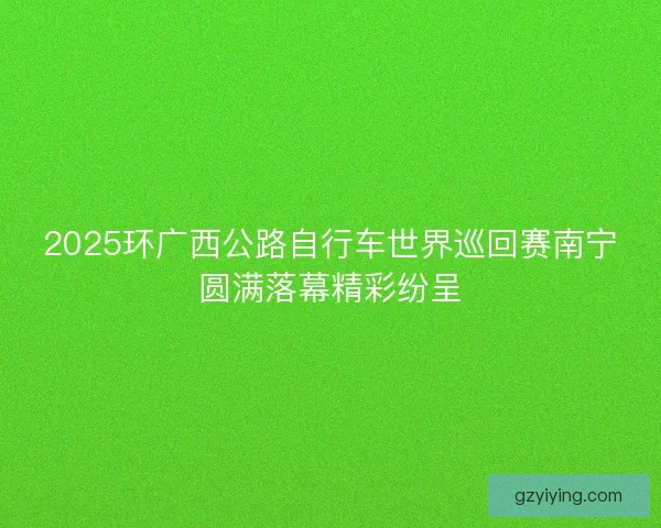 2025环广西公路自行车世界巡回赛南宁圆满落幕精彩纷呈 2025环广西公路自行车世界巡回赛南宁圆满落幕精彩纷呈