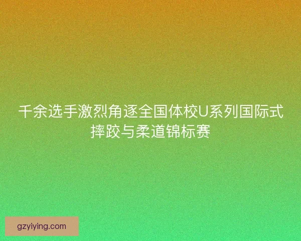 千余选手激烈角逐全国体校U系列国际式摔跤与柔道锦标赛 千余选手激烈角逐全国体校U系列国际式摔跤与柔道锦标赛