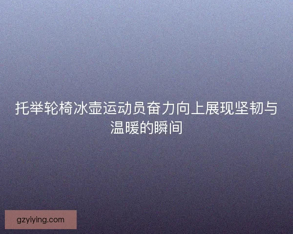 托举轮椅冰壶运动员奋力向上展现坚韧与温暖的瞬间 托举轮椅冰壶运动员奋力向上展现坚韧与温暖的瞬间