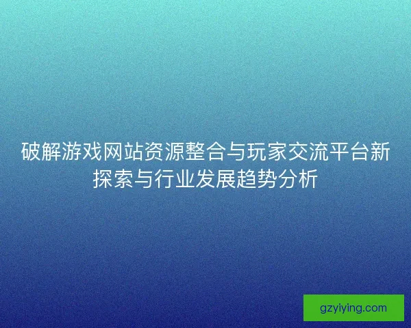 破解游戏网站资源整合与玩家交流平台新探索与行业发展趋势分析