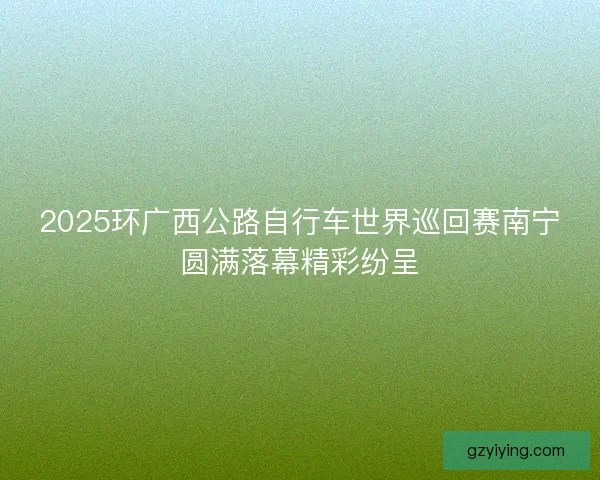 2025环广西公路自行车世界巡回赛南宁圆满落幕精彩纷呈 2025环广西公路自行车世界巡回赛南宁圆满落幕精彩纷呈