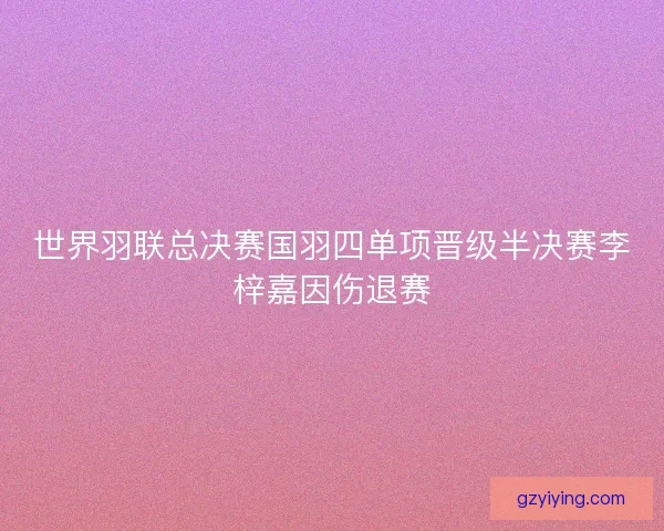 世界羽联总决赛国羽四单项晋级半决赛李梓嘉因伤退赛 世界羽联总决赛国羽四单项晋级半决赛李梓嘉因伤退赛