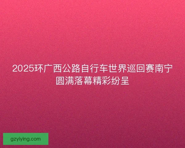 2025环广西公路自行车世界巡回赛南宁圆满落幕精彩纷呈