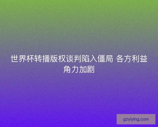 世界杯转播版权谈判陷入僵局 各方利益角力加剧 世界杯转播版权谈判陷入僵局 各方利益角力加剧