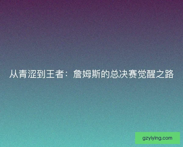 从青涩到王者：詹姆斯的总决赛觉醒之路